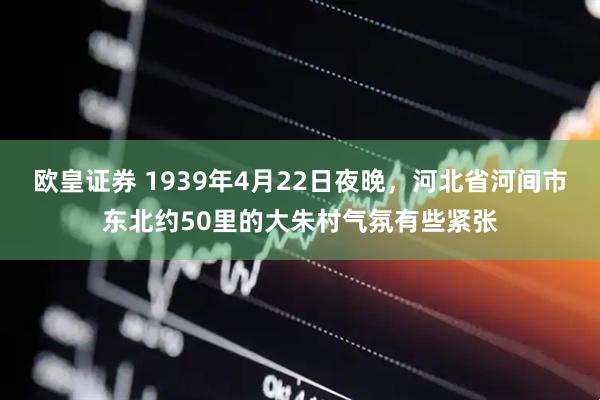 欧皇证券 1939年4月22日夜晚，河北省河间市东北约50里的大朱村气氛有些紧张