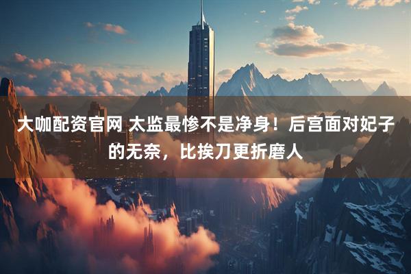 大咖配资官网 太监最惨不是净身！后宫面对妃子的无奈，比挨刀更折磨人