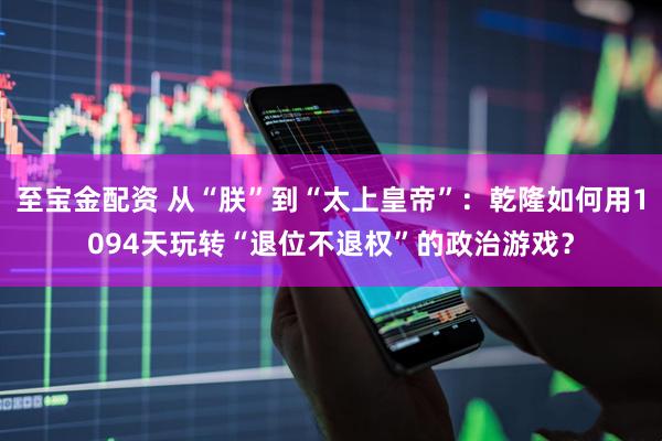至宝金配资 从“朕”到“太上皇帝”：乾隆如何用1094天玩转“退位不退权”的政治游戏？