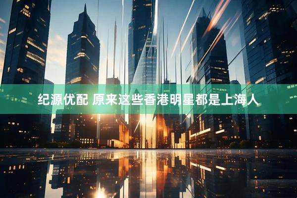 纪源优配 原来这些香港明星都是上海人