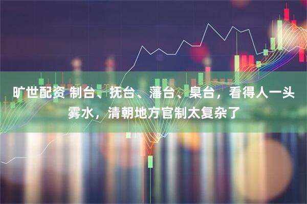旷世配资 制台、抚台、藩台、臬台，看得人一头雾水，清朝地方官制太复杂了