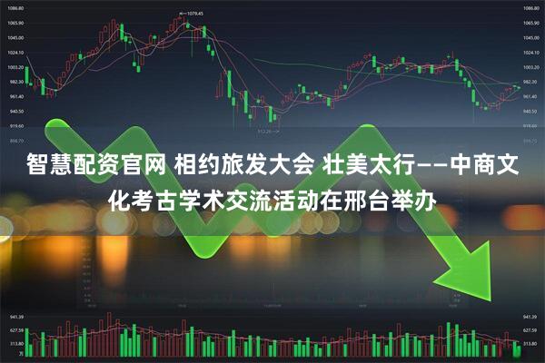 智慧配资官网 相约旅发大会 壮美太行——中商文化考古学术交流活动在邢台举办
