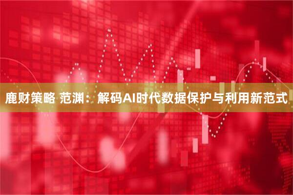 鹿财策略 范渊：解码AI时代数据保护与利用新范式