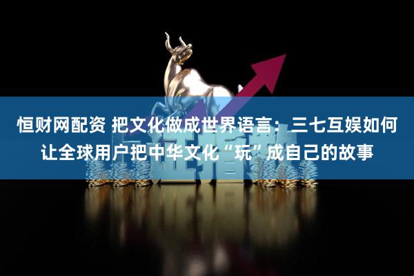 恒财网配资 把文化做成世界语言：三七互娱如何让全球用户把中华文化“玩”成自己的故事