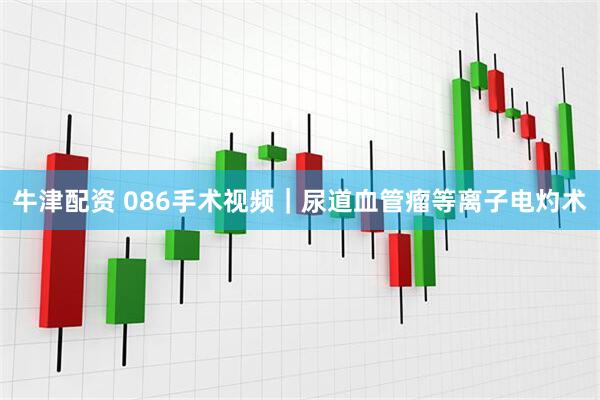 牛津配资 086手术视频｜尿道血管瘤等离子电灼术