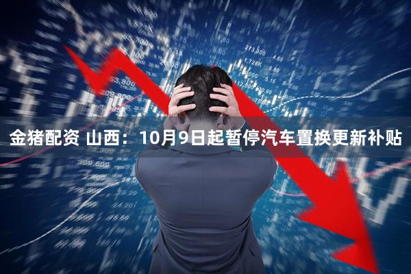 金猪配资 山西：10月9日起暂停汽车置换更新补贴