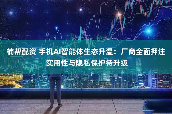 楠帮配资 手机AI智能体生态升温：厂商全面押注 实用性与隐私保护待升级