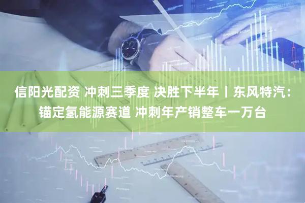 信阳光配资 冲刺三季度 决胜下半年丨东风特汽：锚定氢能源赛道 冲刺年产销整车一万台