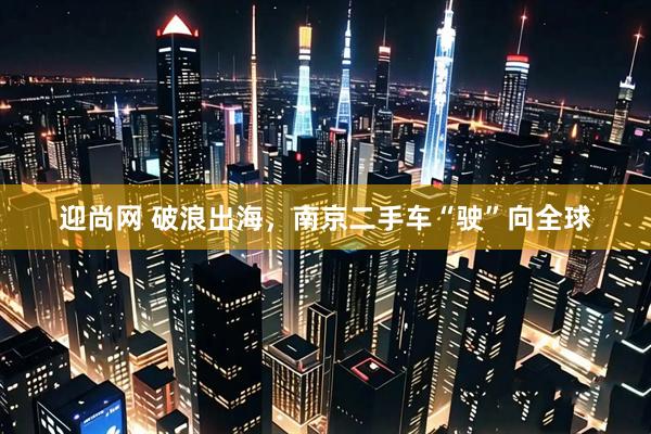 迎尚网 破浪出海，南京二手车“驶”向全球