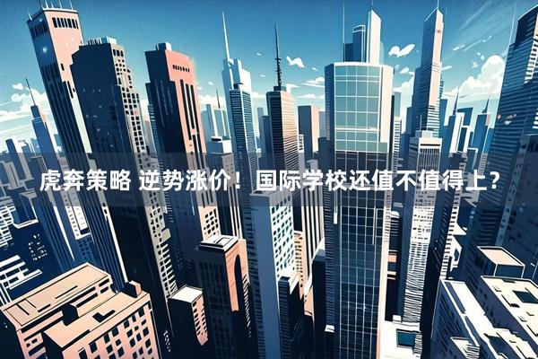 虎奔策略 逆势涨价！国际学校还值不值得上？