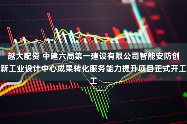 越大配资 中建六局第一建设有限公司智能安防创新工业设计中心成果转化服务能力提升项目正式开工