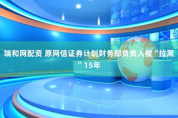 瑞和网配资 原网信证券计划财务部负责人被“拉黑”15年