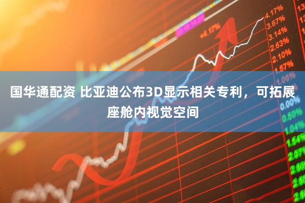 国华通配资 比亚迪公布3D显示相关专利，可拓展座舱内视觉空间