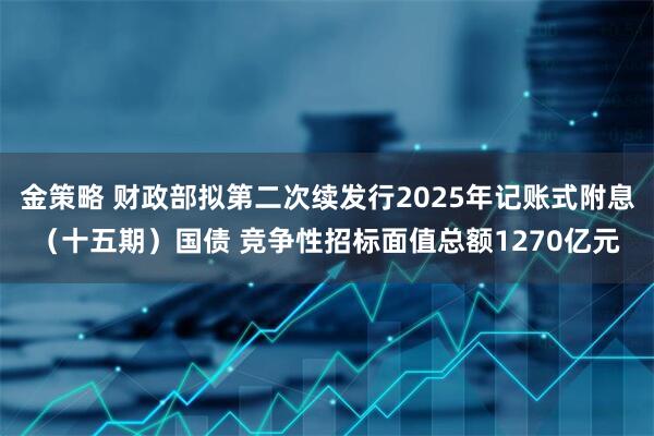 金策略 财政部拟第二次续发行2025年记账式附息（十五期）国债 竞争性招标面值总额1270亿元