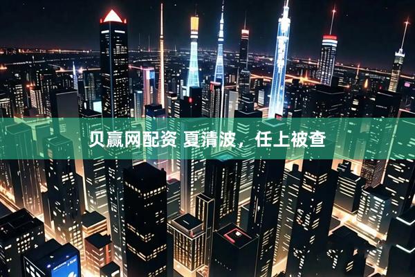 贝赢网配资 夏清波，任上被查
