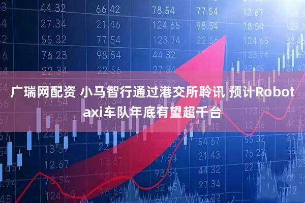 广瑞网配资 小马智行通过港交所聆讯 预计Robotaxi车队年底有望超千台