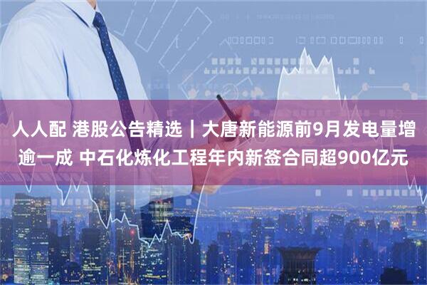 人人配 港股公告精选｜大唐新能源前9月发电量增逾一成 中石化炼化工程年内新签合同超900亿元