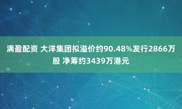 满盈配资 大洋集团拟溢价约90.48%发行2866万股 净筹约3439万港元