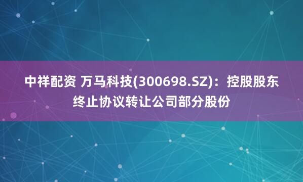 中祥配资 万马科技(300698.SZ)：控股股东终止协议转让公司部分股份