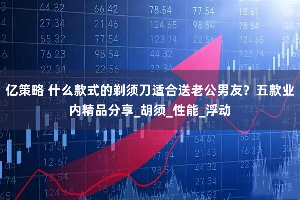 亿策略 什么款式的剃须刀适合送老公男友？五款业内精品分享_胡须_性能_浮动