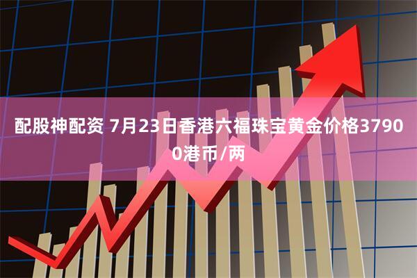 配股神配资 7月23日香港六福珠宝黄金价格37900港币/两