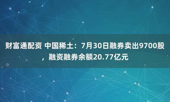 财富通配资 中国稀土：7月30日融券卖出9700股，融资融券余额20.77亿元