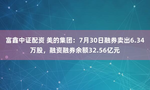 富鑫中证配资 美的集团：7月30日融券卖出6.34万股，融资融券余额32.56亿元