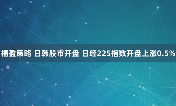 福盈策略 日韩股市开盘 日经225指数开盘上涨0.5%