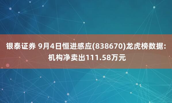 银泰证券 9月4日恒进感应(838670)龙虎榜数据: 机构净卖出111.58万元