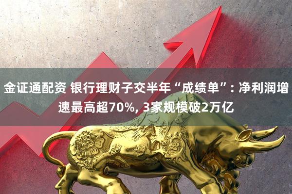 金证通配资 银行理财子交半年“成绩单”: 净利润增速最高超70%, 3家规模破2万亿
