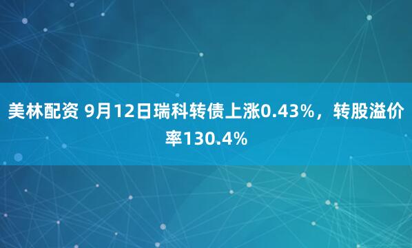 美林配资 9月12日瑞科转债上涨0.43%，转股溢价率130.4%